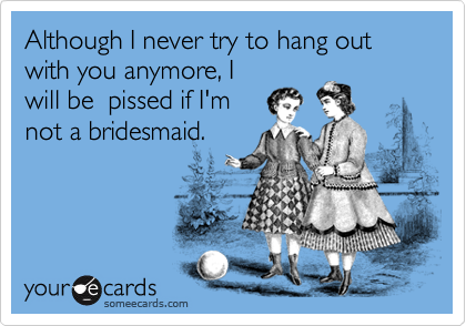 Although I never try to hang out with you anymore, I
will be  pissed if I'm
not a bridesmaid.