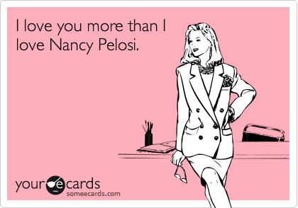 I love you more than I
love Nancy Pelosi.