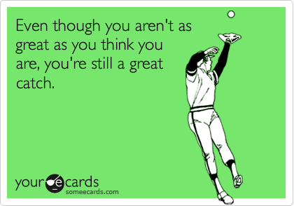 Even though you aren't as
great as you think you
are, you're still a great
catch.