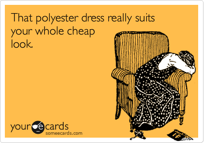 That polyester dress really suits your whole cheap
look.