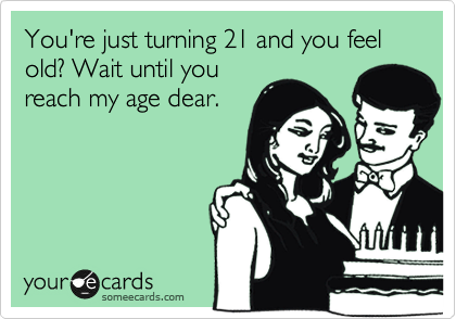 You're just turning 21 and you feel old? Wait until you
reach my age dear.
