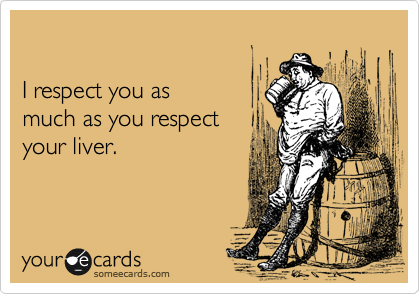 

I respect you as 
much as you respect 
your liver.