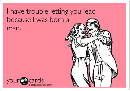 I have trouble letting you lead because I was born a
man.
