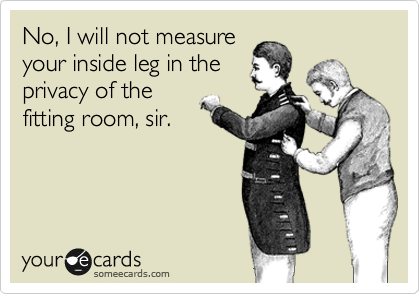 No, I will not measure
your inside leg in the
privacy of the
fitting room, sir.