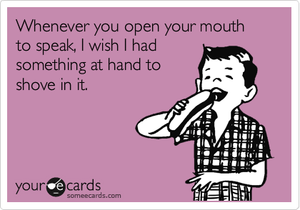 Whenever you open your mouth to speak, I wish I had
something at hand to
shove in it.