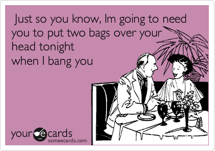  Just so you know, Im going to need you to put two bags over your head tonight
when I bang you