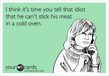 I think it's time you tell that idiot that he can't stick his meat
in a cold oven.