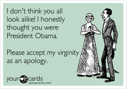 I don't think you all
look alike! I honestly
thought you were
President Obama. 

Please accept my virginity
as an apology.