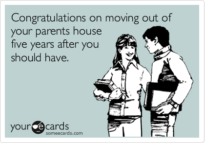 Congratulations on moving out of your parents house
five years after you
should have.
