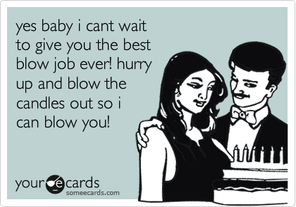 yes baby i cant wait
to give you the best 
blow job ever! hurry
up and blow the
candles out so i
can blow you!
 