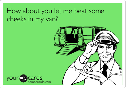 How about you let me beat some cheeks in my van? 