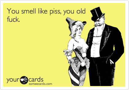 You smell like piss, you old
fuck. 