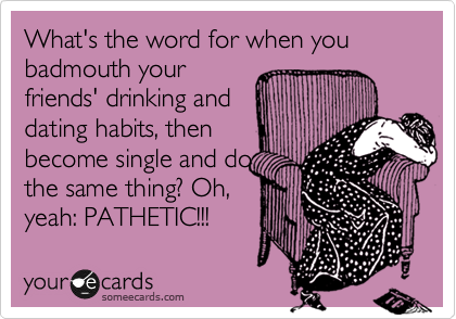 What's the word for when you badmouth your
friends' drinking and
dating habits, then
become single and do
the same thing? Oh,
yeah: PATHETIC!!!