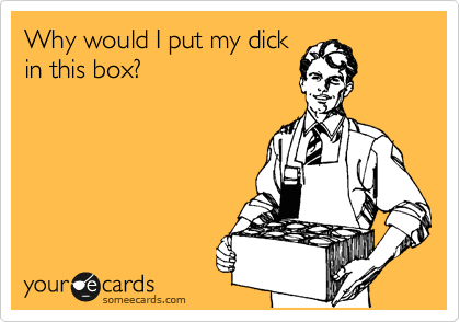Why would I put my dick
in this box?