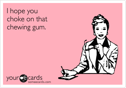 I hope you 
choke on that
chewing gum.