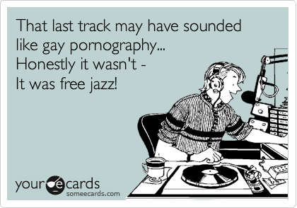 That last track may have sounded like gay pornography...
Honestly it wasn't -
It was free jazz!
