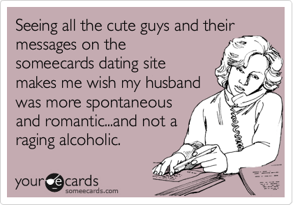 Seeing all the cute guys and their
messages on the
someecards dating site
makes me wish my husband
was more spontaneous
and romantic...and not a
raging alcoholic.