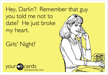 Hey, Darlin'!  Remember that guy you told me not to
date?  He just broke
my heart.

Girls' Night?