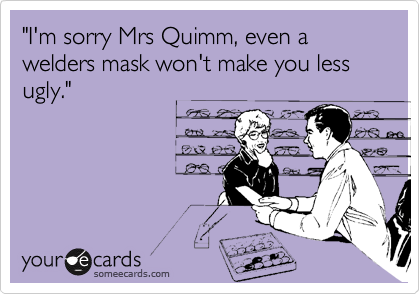 "I'm sorry Mrs Quimm, even a welders mask won't make you less ugly."