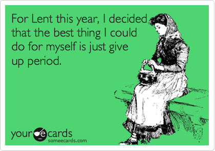 For Lent this year, I decided
that the best thing I could
do for myself is just give
up period.
