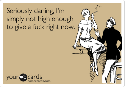 Seriously darling, I'm
simply not high enough
to give a fuck right now.