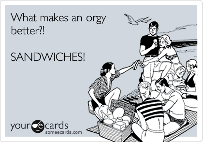 What makes an orgy
better?!

SANDWICHES!
