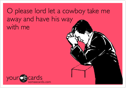 O please lord let a cowboy take me away and have his way
with me