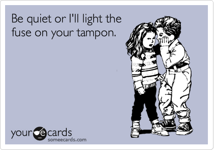 Be quiet or I'll light the
fuse on your tampon.