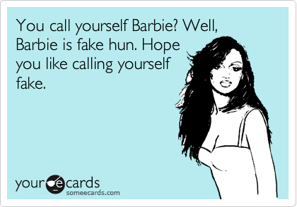 You call yourself Barbie? Well, Barbie is fake hun. Hope
you like calling yourself
fake.