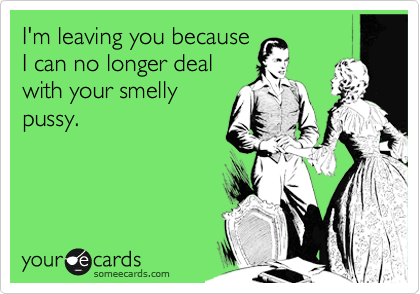 I'm leaving you because
I can no longer deal
with your smelly
pussy.