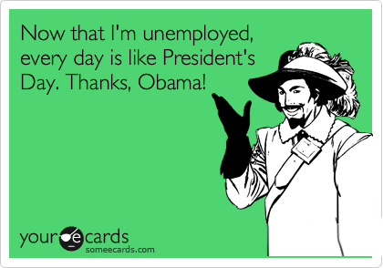 Now that I'm unemployed,
every day is like President's
Day. Thanks, Obama!