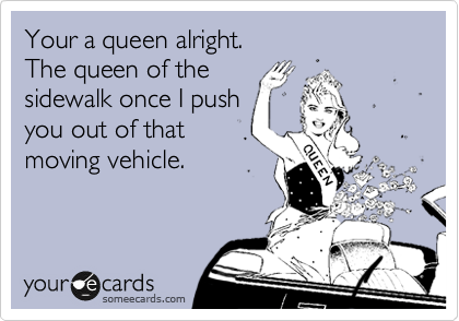 Your a queen alright.
The queen of the
sidewalk once I push
you out of that
moving vehicle.