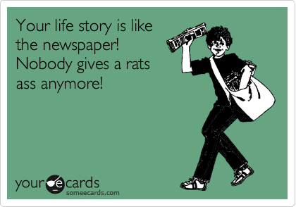 Your life story is like
the newspaper!
Nobody gives a rats
ass anymore!
