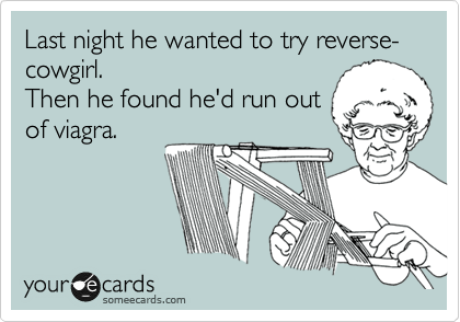 Last night he wanted to try reverse-cowgirl.
Then he found he'd run out
of viagra.