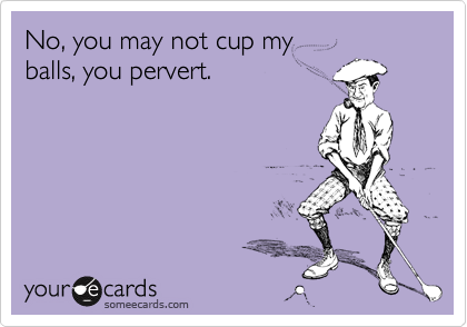 No, you may not cup my
balls, you pervert.