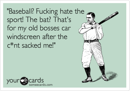 "Baseball? Fucking hate the
sport! The bat? That's
for my old bosses car
windscreen after the
c*nt sacked me!"