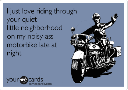 I just love riding through
your quiet
little neighborhood
on my noisy-ass
motorbike late at
night. 