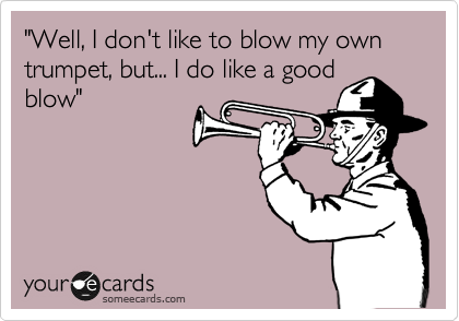"Well, I don't like to blow my own trumpet, but... I do like a good
blow"