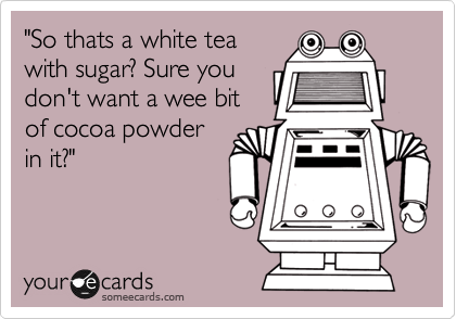 "So thats a white tea
with sugar? Sure you
don't want a wee bit
of cocoa powder
in it?"