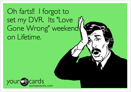 Oh farts!!  I forgot to
set my DVR.  Its "Love
Gone Wrong" weekend
on Lifetime.
