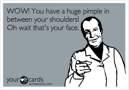 WOW! You have a huge pimple in between your shoulders!
Oh wait that's your face.
