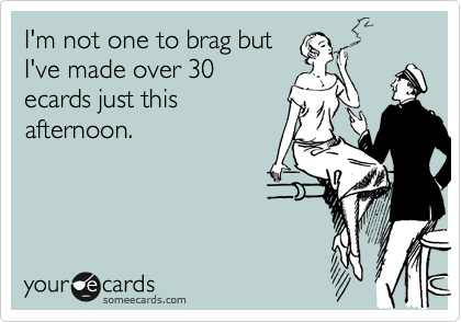 I'm not one to brag but
I've made over 30
ecards just this
afternoon.