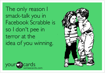 The only reason I
smack-talk you in
Facebook Scrabble is
so I don't pee in
terror at the
idea of you winning.