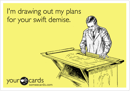 I'm drawing out my plans
for your swift demise.