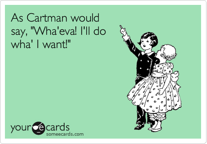As Cartman would
say, "Wha'eva! I'll do
wha' I want!"