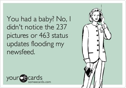 
You had a baby? No, I 
didn't notice the 237 
pictures or 463 status 
updates flooding my 
newsfeed. 