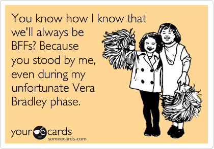 You know how I know thatwe'll always beBFFs? Becauseyou stood by me,even during myunfortunate VeraBradley phase.