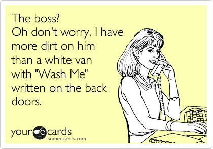 The boss?
Oh don't worry, I have
more dirt on him
than a white van
with "Wash Me"
written on the back
doors.