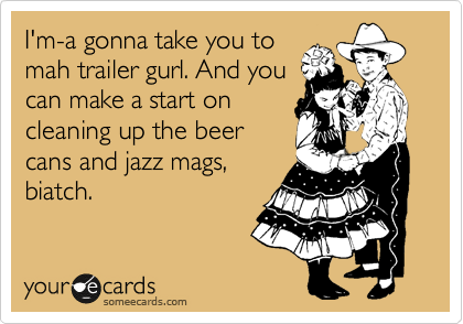 I'm-a gonna take you to
mah trailer gurl. And you
can make a start on
cleaning up the beer
cans and jazz mags,
biatch.