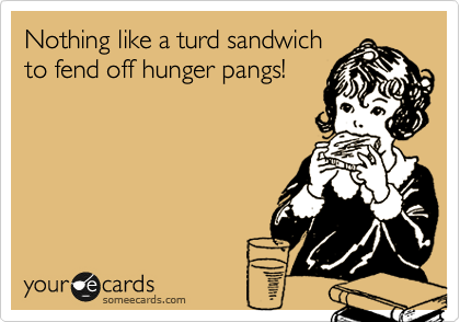 Nothing like a turd sandwich
to fend off hunger pangs!